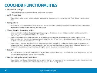 COUCHDB FUNCTIONALITIES
• Document storage
– CouchDB server hosts named databases, which store documents

• ACID Properties
– CouchDB never overwrites committed data or associated structures, ensuring the database file is always in a consistent
state

• Compaction
– On schedule, or when the database file exceeds a certain amount of wasted space, the compaction process clones all the
active data to a new file and then discards the old file

• Views (Model, Function, Index)
– View model is the method of aggregating and reporting on the documents in a database, and are built on-demand to
aggregate, join and report on database documents

– View function takes a CouchDB document as an argument and then does whatever computation it needs to do to
determine the data that is to be made available through the view, if any. It can add multiple rows to the view based on a
single document, or it can add no rows at all
– View index is a dynamic representation of the actual document contents of a database, and CouchDB makes it easy to
create useful views of data. But generating a view of a database with hundreds of thousands or millions of documents is
time and resource consuming, it's not something the system should do from scratch each time

• Security
– To protect who can read and update documents, CouchDB has a simple reader access and update validation model that can
be extended to implement custom security models

• Distributed update and replication
– CouchDB is a peer-based distributed database system, it allows for users and servers to access and update the same shared
data while disconnected and then bi-directionally replicate those changes later

40

Big Data with Not Only SQL

 
