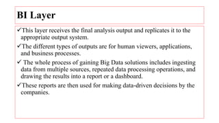 BI Layer
This layer receives the final analysis output and replicates it to the
appropriate output system.
The different types of outputs are for human viewers, applications,
and business processes.
 The whole process of gaining Big Data solutions includes ingesting
data from multiple sources, repeated data processing operations, and
drawing the results into a report or a dashboard.
These reports are then used for making data-driven decisions by the
companies.
 