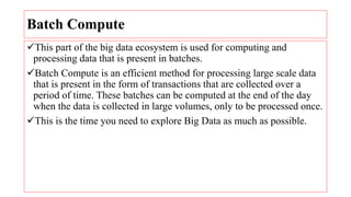 Batch Compute
This part of the big data ecosystem is used for computing and
processing data that is present in batches.
Batch Compute is an efficient method for processing large scale data
that is present in the form of transactions that are collected over a
period of time. These batches can be computed at the end of the day
when the data is collected in large volumes, only to be processed once.
This is the time you need to explore Big Data as much as possible.
 