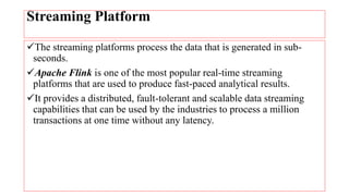 Streaming Platform
The streaming platforms process the data that is generated in sub-
seconds.
Apache Flink is one of the most popular real-time streaming
platforms that are used to produce fast-paced analytical results.
It provides a distributed, fault-tolerant and scalable data streaming
capabilities that can be used by the industries to process a million
transactions at one time without any latency.
 