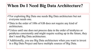 When Do I Need Big Data Architecture?
For exploiting Big Data one needs Big Data architecture but not
everyone needs one.
Data in the order of 100s of GB does not require any kind of
architecture.
Unless until one does not process data in the order of terabytes or
petabytes consistently and might require scaling up in the future, they
don’t need Big Data architecture.
Additionally, you use Big Data architecture when you want to invest
in a Big Data Project and have multiple sources of Big Data.
 