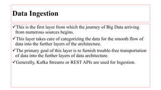 Data Ingestion
This is the first layer from which the journey of Big Data arriving
from numerous sources begins.
This layer takes care of categorizing the data for the smooth flow of
data into the further layers of the architecture.
The primary goal of this layer is to furnish trouble-free transportation
of data into the further layers of data architecture.
Generally, Kafka Streams or REST APIs are used for Ingestion.
 