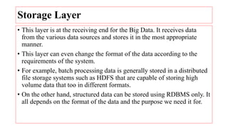 Storage Layer
• This layer is at the receiving end for the Big Data. It receives data
from the various data sources and stores it in the most appropriate
manner.
• This layer can even change the format of the data according to the
requirements of the system.
• For example, batch processing data is generally stored in a distributed
file storage systems such as HDFS that are capable of storing high
volume data that too in different formats.
• On the other hand, structured data can be stored using RDBMS only. It
all depends on the format of the data and the purpose we need it for.
 