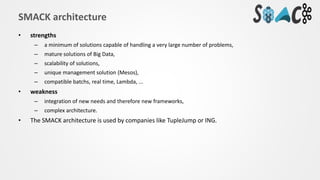 • strengths
– a minimum of solutions capable of handling a very large number of problems,
– mature solutions of Big Data,
– scalability of solutions,
– unique management solution (Mesos),
– compatible batchs, real time, Lambda, ...
• weakness
– integration of new needs and therefore new frameworks,
– complex architecture.
• The SMACK architecture is used by companies like TupleJump or ING.
SMACK architecture
 