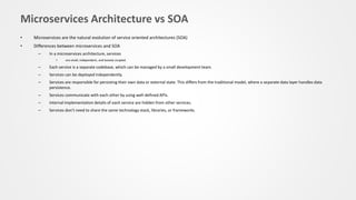 Microservices Architecture vs SOA
• Microservices are the natural evolution of service oriented architectures (SOA)
• Differences between microservices and SOA
– In a microservices architecture, services
• are small, independent, and loosely coupled.
– Each service is a separate codebase, which can be managed by a small development team.
– Services can be deployed independently.
– Services are responsible for persisting their own data or external state. This differs from the traditional model, where a separate data layer handles data
persistence.
– Services communicate with each other by using well-defined APIs.
– Internal implementation details of each service are hidden from other services.
– Services don't need to share the same technology stack, libraries, or frameworks.
 