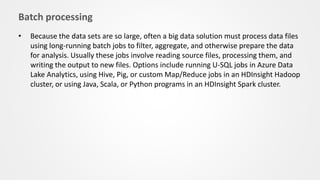 Batch processing
• Because the data sets are so large, often a big data solution must process data files
using long-running batch jobs to filter, aggregate, and otherwise prepare the data
for analysis. Usually these jobs involve reading source files, processing them, and
writing the output to new files. Options include running U-SQL jobs in Azure Data
Lake Analytics, using Hive, Pig, or custom Map/Reduce jobs in an HDInsight Hadoop
cluster, or using Java, Scala, or Python programs in an HDInsight Spark cluster.
 