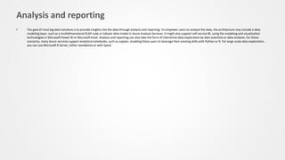 Analysis and reporting
• The goal of most big data solutions is to provide insights into the data through analysis and reporting. To empower users to analyze the data, the architecture may include a data
modeling layer, such as a multidimensional OLAP cube or tabular data model in Azure Analysis Services. It might also support self-service BI, using the modeling and visualization
technologies in Microsoft Power BI or Microsoft Excel. Analysis and reporting can also take the form of interactive data exploration by data scientists or data analysts. For these
scenarios, many Azure services support analytical notebooks, such as Jupyter, enabling these users to leverage their existing skills with Python or R. For large-scale data exploration,
you can use Microsoft R Server, either standalone or with Spark.
 
