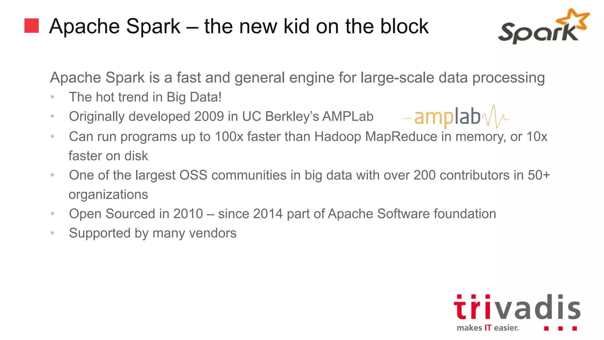 Apache Spark – the new kid on the block
Apache Spark is a fast and general engine for large-scale data processing
• The hot trend in Big Data!
• Originally developed 2009 in UC Berkley’s AMPLab
• Can run programs up to 100x faster than Hadoop MapReduce in memory, or 10x
faster on disk
• One of the largest OSS communities in big data with over 200 contributors in 50+
organizations
• Open Sourced in 2010 – since 2014 part of Apache Software foundation
• Supported by many vendors
 