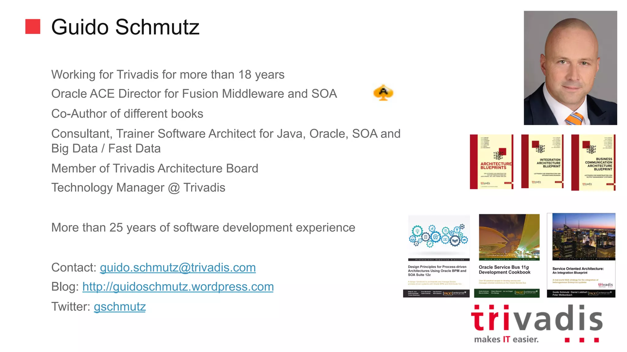 Guido Schmutz
Working for Trivadis for more than 18 years
Oracle ACE Director for Fusion Middleware and SOA
Co-Author of different books
Consultant, Trainer Software Architect for Java, Oracle, SOA and
Big Data / Fast Data
Member of Trivadis Architecture Board
Technology Manager @ Trivadis
More than 25 years of software development experience
Contact: guido.schmutz@trivadis.com
Blog: http://guidoschmutz.wordpress.com
Twitter: gschmutz
 