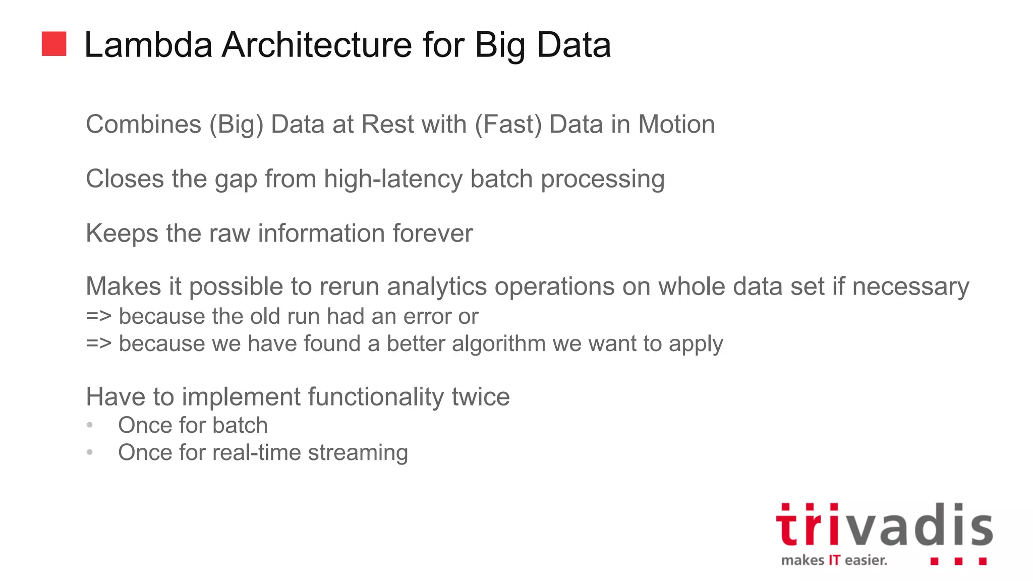 Lambda Architecture for Big Data
Combines (Big) Data at Rest with (Fast) Data in Motion
Closes the gap from high-latency batch processing
Keeps the raw information forever
Makes it possible to rerun analytics operations on whole data set if necessary
=> because the old run had an error or
=> because we have found a better algorithm we want to apply
Have to implement functionality twice
• Once for batch
• Once for real-time streaming
 