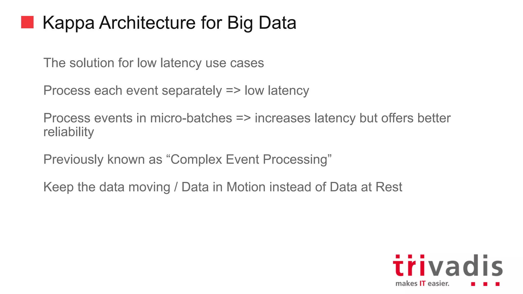 Kappa Architecture for Big Data
Today the stream processing infrastructure are as scalable as Big Data
processing architectures
• Some using the same base infrastructure, i.e. Hadoop YARN
Only implement processing / analytics logic once
Can Replay historical events out of an historical (raw) event store
• Provided by either the Messaging or Raw Data (Reservoir) component
Updates of processing logic / Event replay are handled by deploying new
version of logic in parallel to old one
• New logic will reprocess events until it caught up with the current events and then
the old version can be de-commissioned.
 