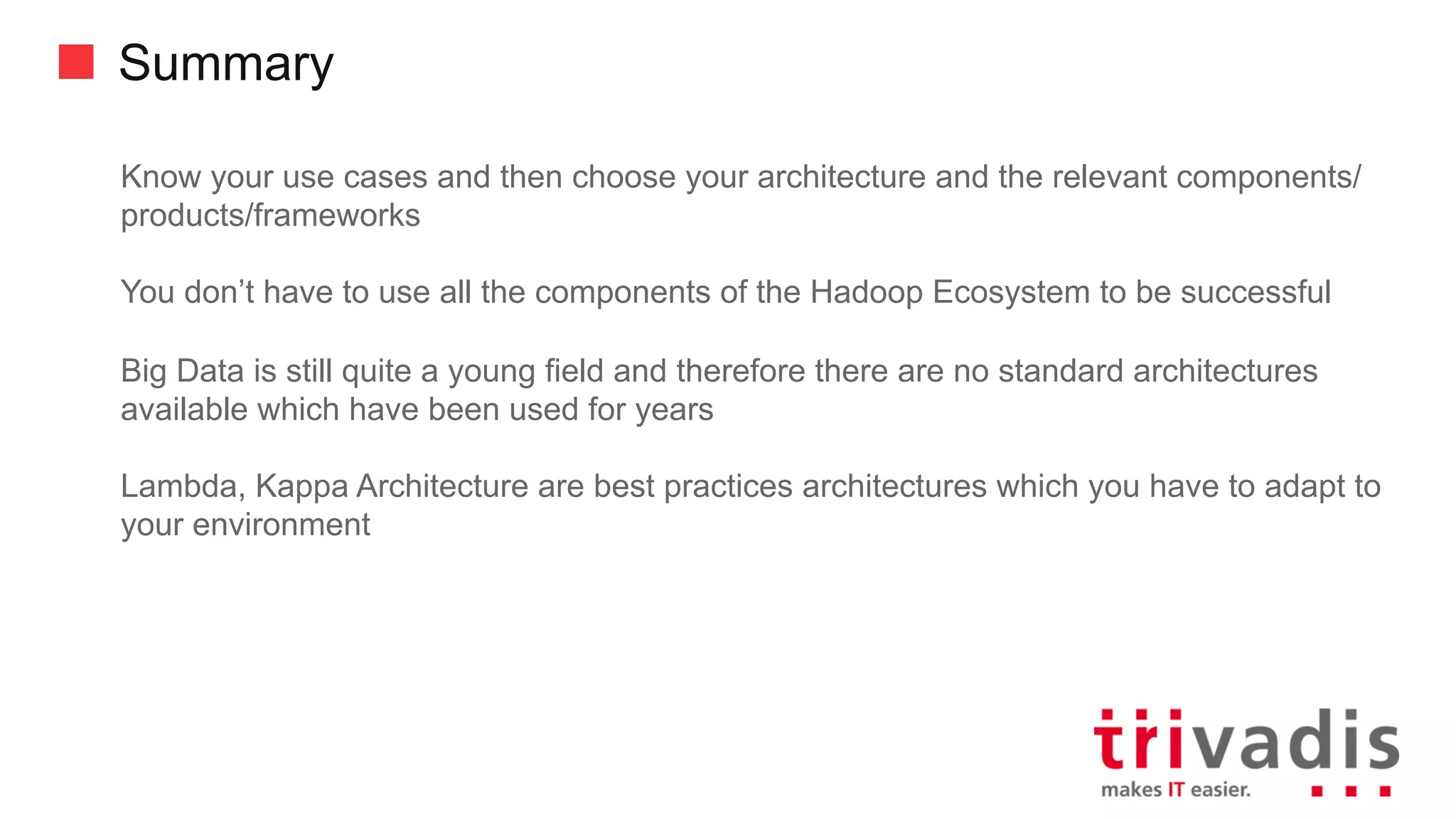 Summary
Know your use cases and then choose your architecture and the relevant
components/products/frameworks
You don’t have to use all the components of the Hadoop Ecosystem to be successful
Big Data is still quite a young field and therefore there are no standard architectures
available which have been used for years
Lambda, Kappa Architecture are best practices architectures which you have to adapt
to your environment
 
