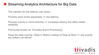 Streaming Analytics Architecture for Big Data
The solution for low latency use cases
Process each event separately => low latency
Process events in micro-batches => increases latency but offers better
reliability
Previously known as “Complex Event Processing”
Keep the data moving / Data in Motion instead of Data at Rest => raw events
are (often) not stored
 