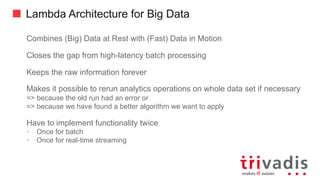 Lambda Architecture for Big Data
Combines (Big) Data at Rest with (Fast) Data in Motion
Closes the gap from high-latency batch processing
Keeps the raw information forever
Makes it possible to rerun analytics operations on whole data set if necessary
=> because the old run had an error or
=> because we have found a better algorithm we want to apply
Have to implement functionality twice
• Once for batch
• Once for real-time streaming
 