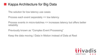 Kappa Architecture for Big Data
Today the stream processing infrastructure are as scalable as Big Data
processing architectures
• Some using the same base infrastructure, i.e. Hadoop YARN
Only implement processing / analytics logic once
Can Replay historical events out of an historical (raw) event store
• Provided by either the Messaging or Raw Data (Reservoir) component
Updates of processing logic / Event replay are handled by deploying new
version of logic in parallel to old one
• New logic will reprocess events until it caught up with the current events and then
the old version can be de-commissioned.
 