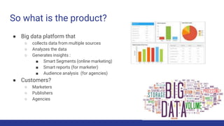 So what is the product?
● Big data platform that
○ collects data from multiple sources
○ Analyzes the data
○ Generates insights :
■ Smart Segments (online marketing)
■ Smart reports (for marketer)
■ Audience analysis (for agencies)
● Customers?
○ Marketers
○ Publishers
○ Agencies
 