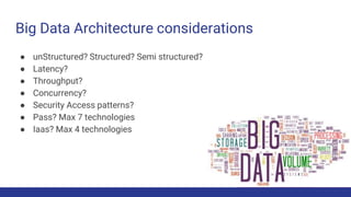 Big Data Architecture considerations
● unStructured? Structured? Semi structured?
● Latency?
● Throughput?
● Concurrency?
● Security Access patterns?
● Pass? Max 7 technologies
● Iaas? Max 4 technologies
 