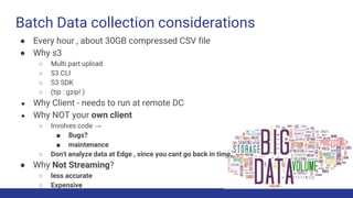 Batch Data collection considerations
● Every hour , about 30GB compressed CSV file
● Why s3
○ Multi part upload
○ S3 CLI
○ S3 SDK
○ (tip : gzip! )
● Why Client - needs to run at remote DC
● Why NOT your own client
○ Involves code →
■ Bugs?
■ maintenance
○ Don't analyze data at Edge , since you cant go back in time.
● Why Not Streaming?
○ less accurate
○ Expensive
 