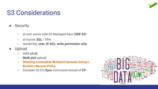 S3 Considerations
● Security
○ at rest: server side S3-Managed Keys (SSE-S3)
○ at transit: SSL / VPN
○ Hardening: user, IP ACL, write permission only.
● Upload
○ AWS s3 cli
○ Multi part upload
○ Aborting Incomplete Multipart Uploads Using a
Bucket Lifecycle Policy
○ Consider S3 CLI Sync command instead of CP
 