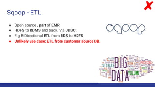 Sqoop - ETL
● Open source , part of EMR
● HDFS to RDMS and back. Via JDBC.
● E.g BiDirectional ETL from RDS to HDFS
● Unlikely use case: ETL from customer source DB.
 