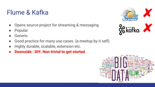 Flume & Kafka
● Opens source project for streaming & messaging
● Popular
● Generic
● Good practice for many use cases. (a meetup by it self)
● Highly durable, scalable, extension etc.
● Downside : DIY, Non trivial to get started
 