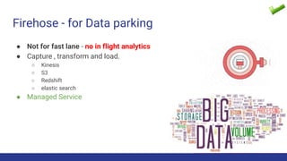 Firehose - for Data parking
● Not for fast lane - no in flight analytics
● Capture , transform and load.
○ Kinesis
○ S3
○ Redshift
○ elastic search
● Managed Service
 