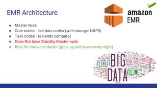 EMR Architecture
● Master node
● Core nodes - like data nodes (with storage: HDFS)
● Task nodes - (extends compute)
● Does Not have Standby Master node
● Best for transient cluster (goes up and down every night)
 