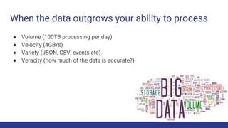 When the data outgrows your ability to process
● Volume (100TB processing per day)
● Velocity (4GB/s)
● Variety (JSON, CSV, events etc)
● Veracity (how much of the data is accurate?)
 