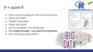 R + spark R
● Open source package for statistical computing.
● Works with EMR
● “Matlab” equivalent
● Works with spark
● Not for developer :) for statistician
● R is single threaded - use spark R to distribute.
● Not everything works perfect.
 