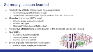 Summary: Lesson learned
● Productivity of Data Science and Data engineering
○ Common language of both teams IS SQL!
○ Spark cluster has many bridges: SparkR, Spark ML, SparkSQL , Spark core.
● Minimize the amount DB’s used
○ Different syntax (presto/hive/redshift)
○ Different data types
○ Minimize ETLS via External Tables+Glue!
● Not always Streaming is justified (what is the business use case? PaaS?)
● Spark SQL
○ Sometimes faster than redshift
○ Sometimes slower than hive
○ Learning curve is non trivial
● Smart Big Data Architecture is all about:
○ Faster, Cheaper, Simpler, More Secured.
 
