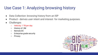 Use Case 1: Analyzing browsing history
● Data Collection: browsing history from an ISP
● Product - derives user intent and interest for marketing purposes.
● Challenges
○ Velocity: 1 TB per day
○ History of: 3M
○ Remote DC
○ Enterprise grade security
○ Privacy
 