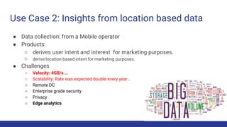 Use Case 2: Insights from location based data
● Data collection: from a Mobile operator
● Products:
○ derives user intent and interest for marketing purposes.
○ derive location based intent for marketing purposes.
● Challenges
○ Velocity: 4GB/s …
○ Scalability: Rate was expected double every year...
○ Remote DC
○ Enterprise grade security
○ Privacy
○ Edge analytics
 