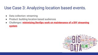 Use Case 3: Analyzing location based events.
● Data collection: streaming
● Product: building location based audiences
● Challenges: minimizing DevOps work on maintenance of a DIY streaming
system
 