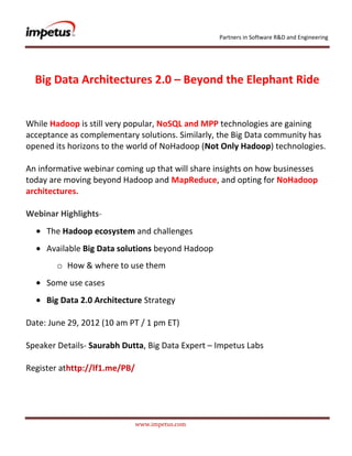 Partners in Software R&D and Engineering




  Big Data Architectures 2.0 – Beyond the Elephant Ride


While Hadoop is still very popular‚ NoSQL and MPP technologies are gaining
acceptance as complementary solutions. Similarly‚ the Big Data community has
opened its horizons to the world of NoHadoop (Not Only Hadoop) technologies.

An informative webinar coming up that will share insights on how businesses
today are moving beyond Hadoop and MapReduce, and opting for NoHadoop
architectures.

Webinar Highlights-
     The Hadoop ecosystem and challenges
     Available Big Data solutions beyond Hadoop
        o How & where to use them
     Some use cases
     Big Data 2.0 Architecture Strategy

Date: June 29, 2012 (10 am PT / 1 pm ET)

Speaker Details- Saurabh Dutta, Big Data Expert – Impetus Labs

Register athttp://lf1.me/PB/




                               www.impetus.com
 