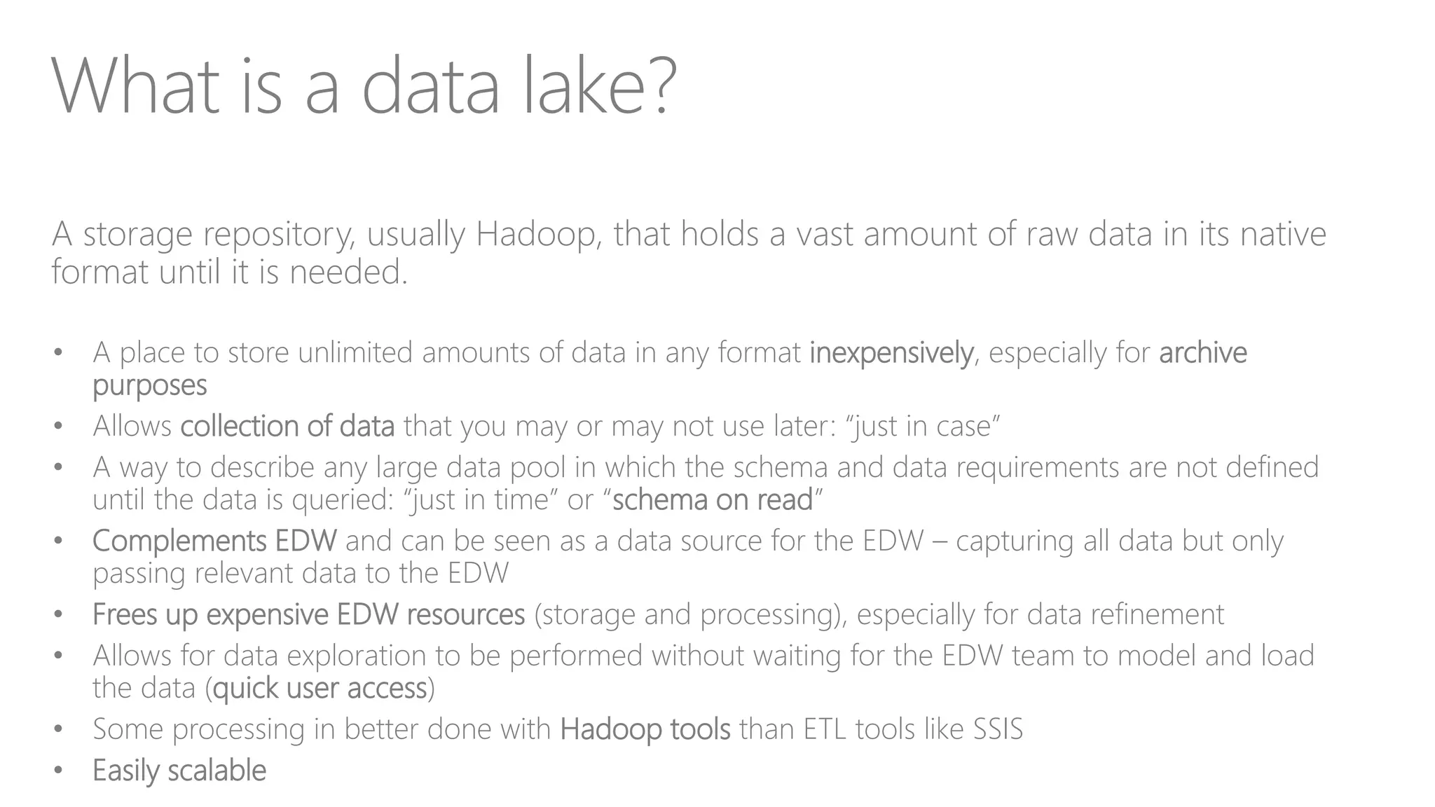 What is a data lake?
A storage repository, usually Hadoop, that holds a vast amount of raw data in its native
format until it is needed.
• A place to store unlimited amounts of data in any format inexpensively, especially for archive
purposes
• Allows collection of data that you may or may not use later: “just in case”
• A way to describe any large data pool in which the schema and data requirements are not defined
until the data is queried: “just in time” or “schema on read”
• Complements EDW and can be seen as a data source for the EDW – capturing all data but only
passing relevant data to the EDW
• Frees up expensive EDW resources (storage and processing), especially for data refinement
• Allows for data exploration to be performed without waiting for the EDW team to model and load
the data (quick user access)
• Some processing in better done with Hadoop tools than ETL tools like SSIS
• Easily scalable
 