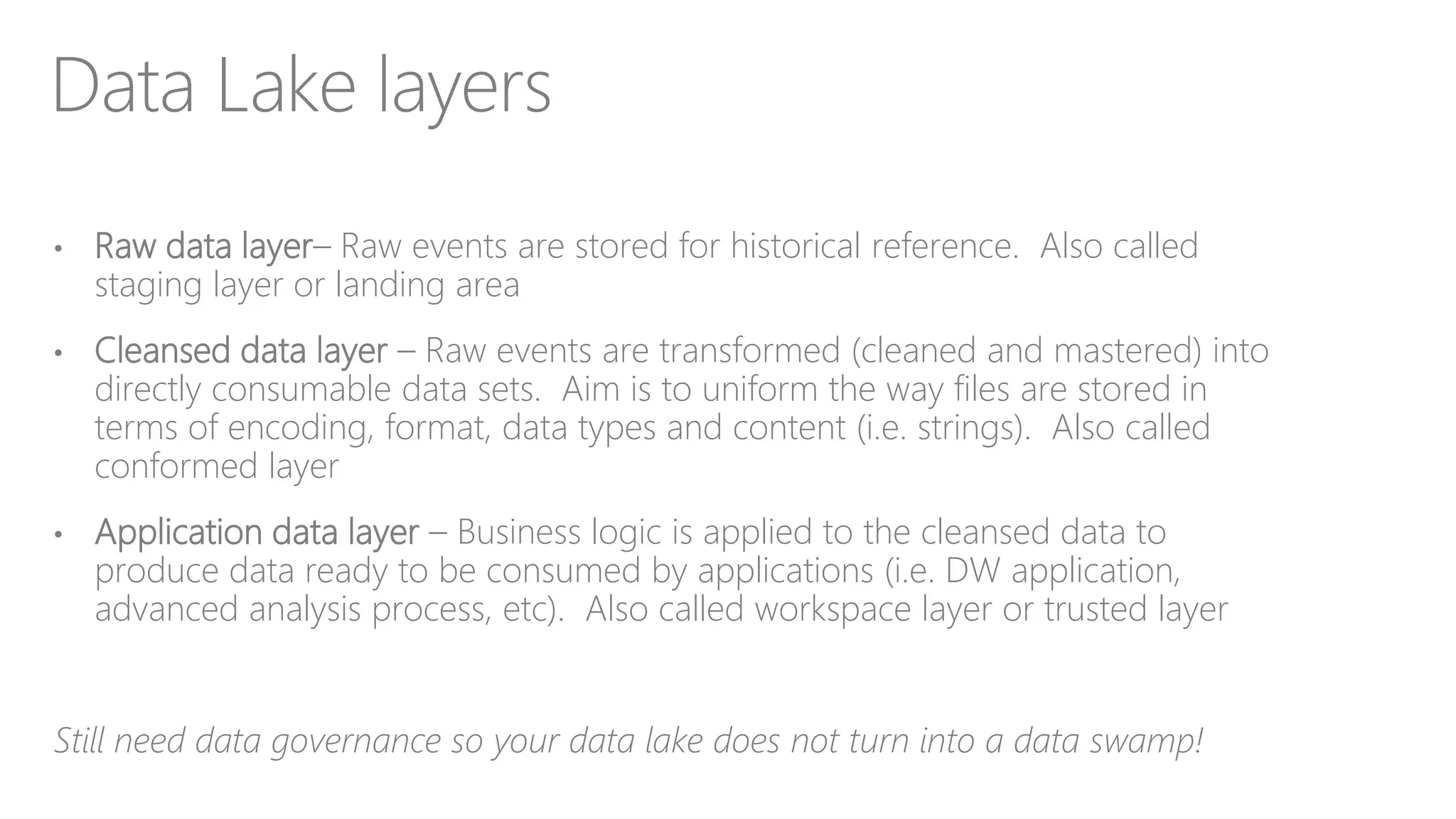 Data Lake layers
• Raw data layer– Raw events are stored for historical reference. Also called
staging layer or landing area
• Cleansed data layer – Raw events are transformed (cleaned and mastered) into
directly consumable data sets. Aim is to uniform the way files are stored in
terms of encoding, format, data types and content (i.e. strings). Also called
conformed layer
• Application data layer – Business logic is applied to the cleansed data to
produce data ready to be consumed by applications (i.e. DW application,
advanced analysis process, etc). Also called workspace layer or trusted layer
Still need data governance so your data lake does not turn into a data swamp!
 