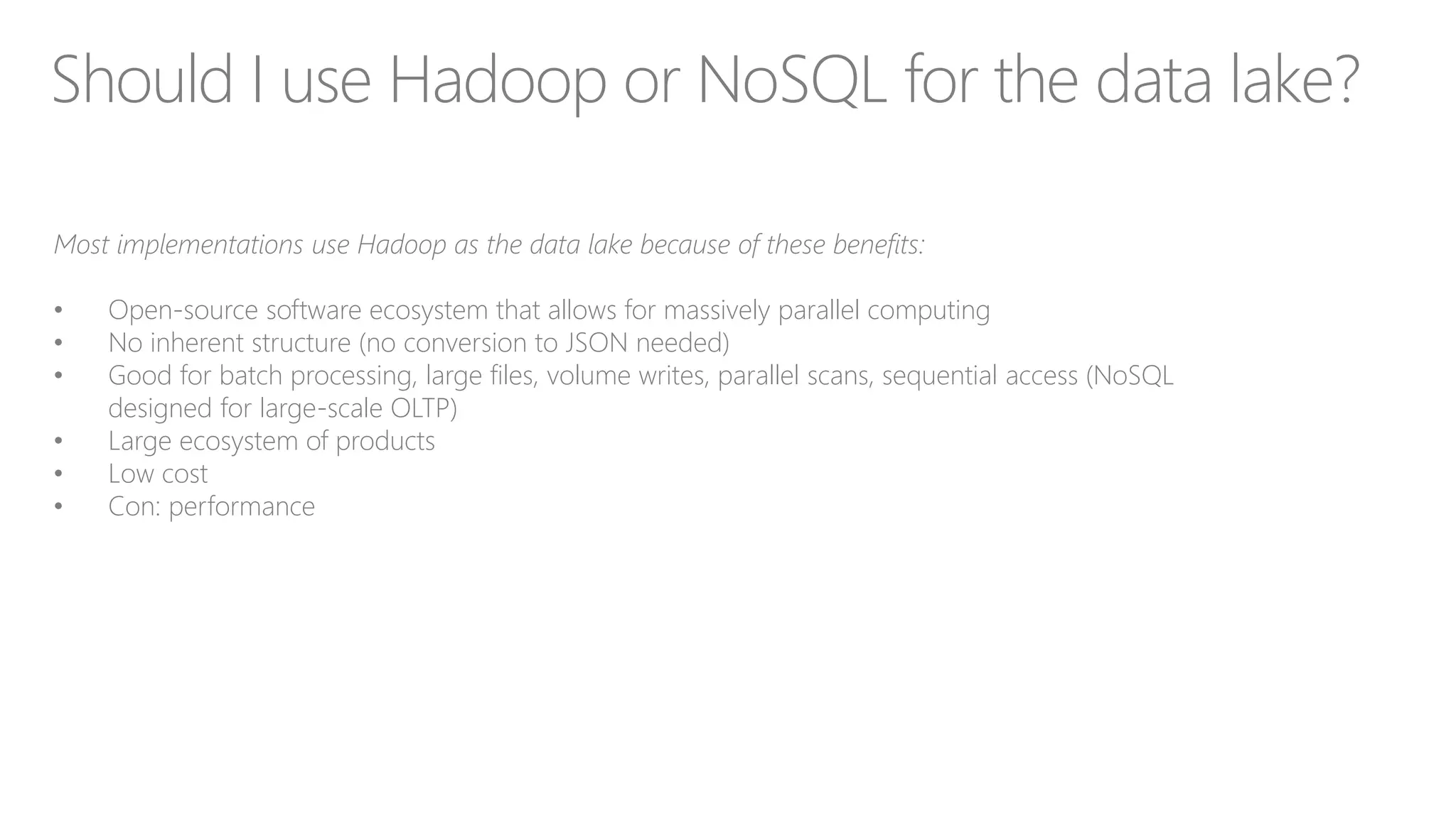 Should I use Hadoop or NoSQL for the data lake?
Most implementations use Hadoop as the data lake because of these benefits:
• Open-source software ecosystem that allows for massively parallel computing
• No inherent structure (no conversion to JSON needed)
• Good for batch processing, large files, volume writes, parallel scans, sequential access (NoSQL
designed for large-scale OLTP)
• Large ecosystem of products
• Low cost
• Con: performance
 