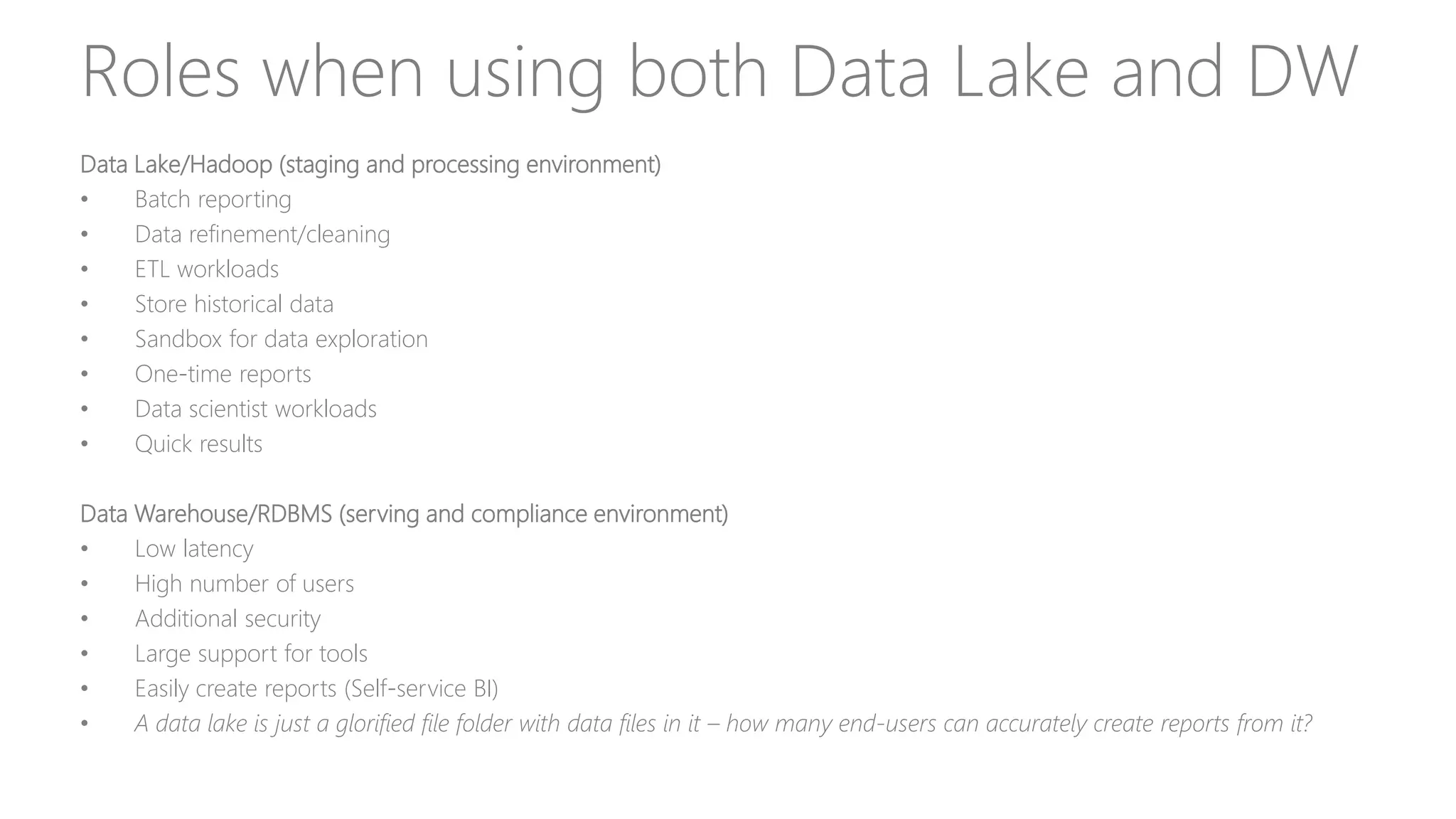 Roles when using both Data Lake and DW
Data Lake/Hadoop (staging and processing environment)
• Batch reporting
• Data refinement/cleaning
• ETL workloads
• Store historical data
• Sandbox for data exploration
• One-time reports
• Data scientist workloads
• Quick results
Data Warehouse/RDBMS (serving and compliance environment)
• Low latency
• High number of users
• Additional security
• Large support for tools
• Easily create reports (Self-service BI)
• A data lake is just a glorified file folder with data files in it – how many end-users can accurately create reports from it?
 
