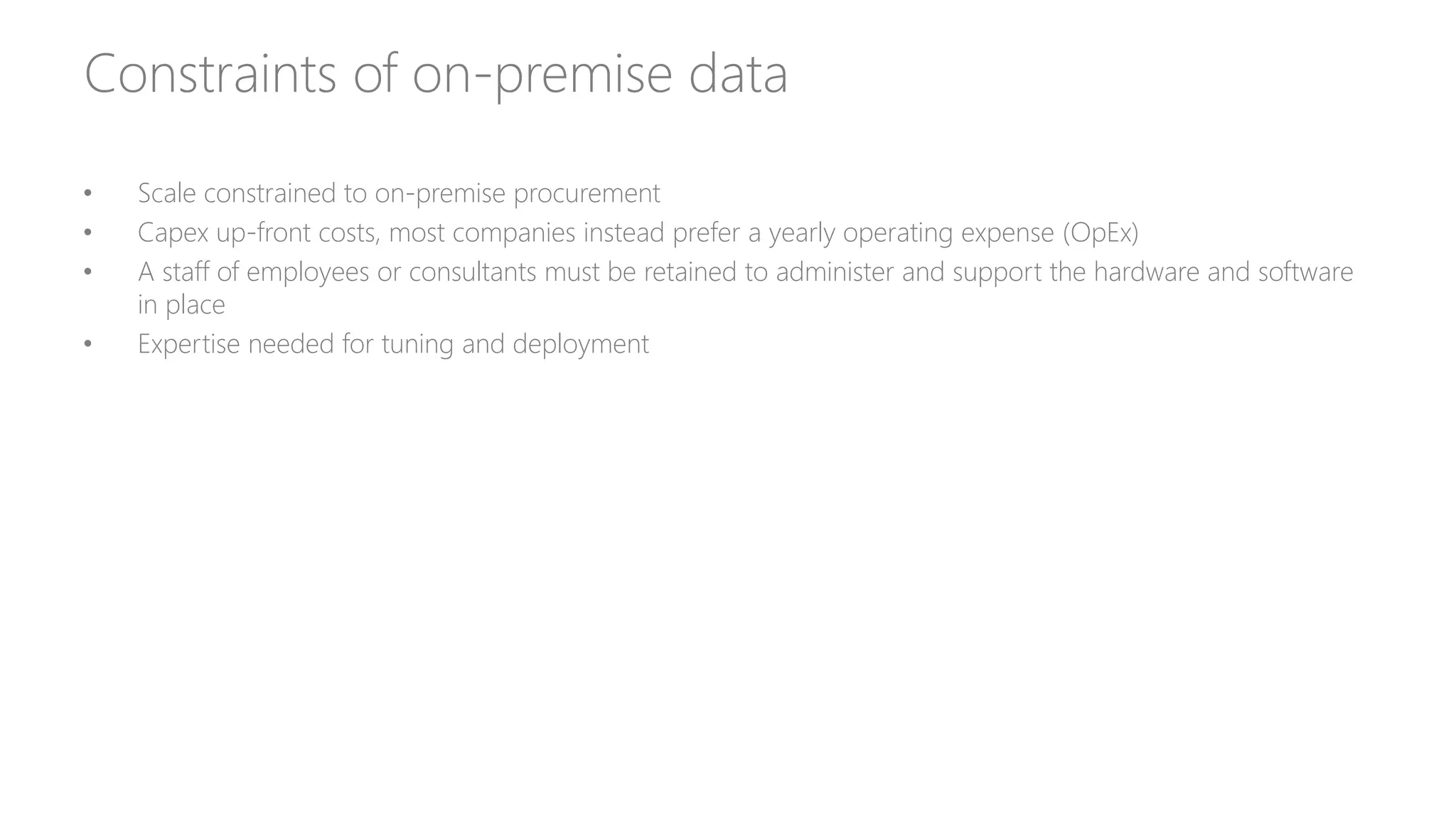 Constraints of on-premise data
• Scale constrained to on-premise procurement
• Capex up-front costs, most companies instead prefer a yearly operating expense (OpEx)
• A staff of employees or consultants must be retained to administer and support the hardware and software
in place
• Expertise needed for tuning and deployment
 
