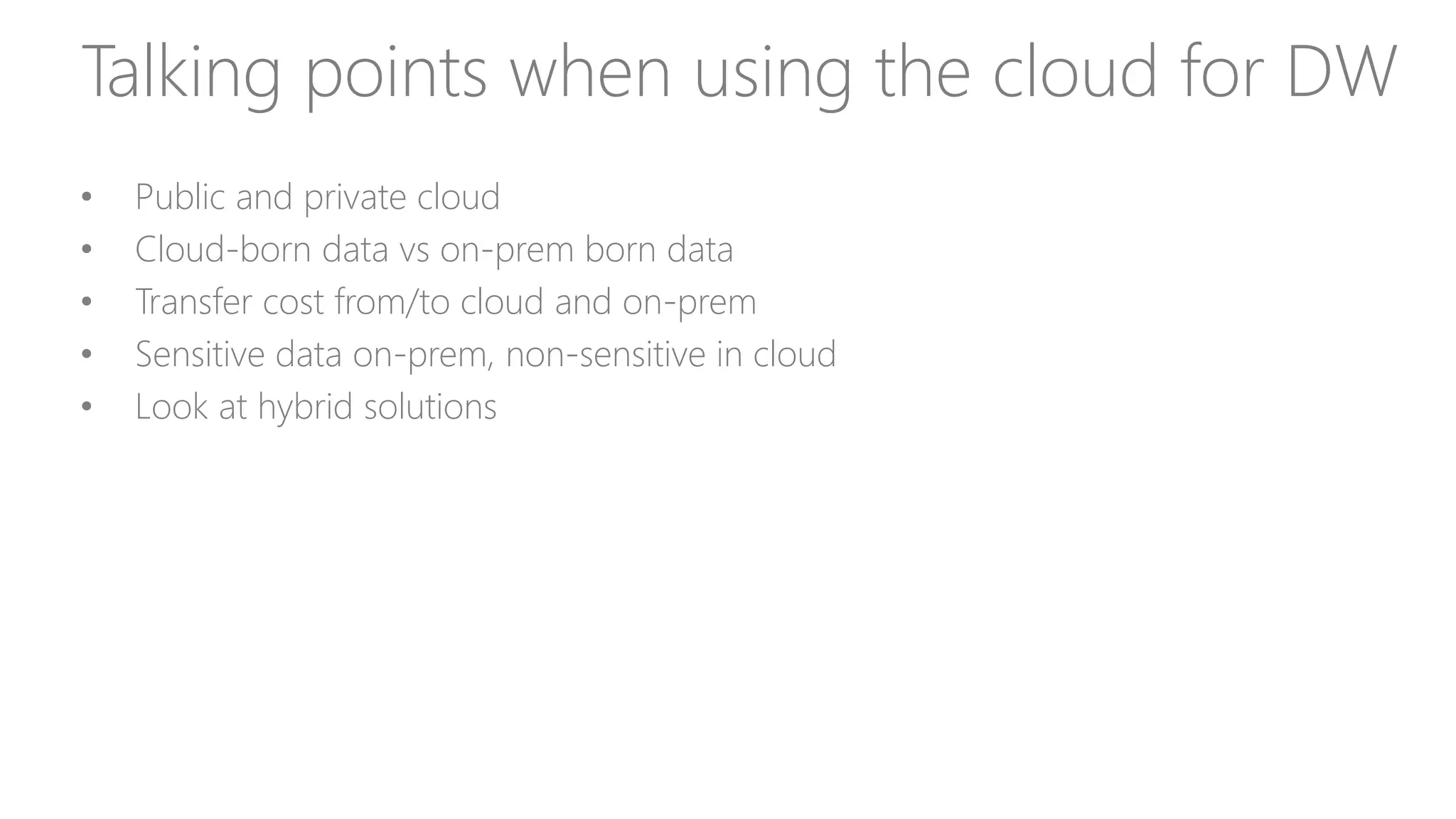 Talking points when using the cloud for DW
• Public and private cloud
• Cloud-born data vs on-prem born data
• Transfer cost from/to cloud and on-prem
• Sensitive data on-prem, non-sensitive in cloud
• Look at hybrid solutions
 