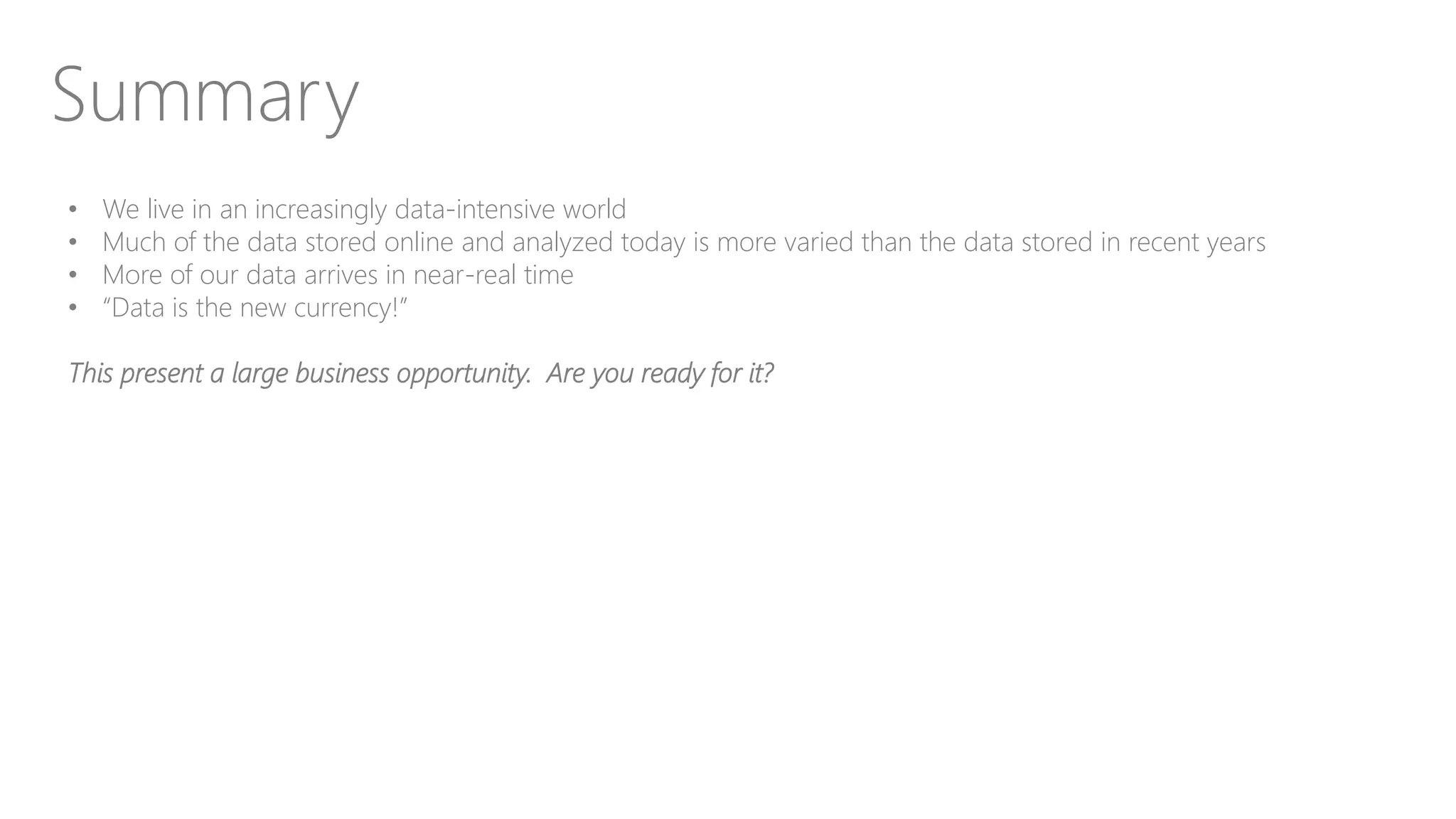 Summary
• We live in an increasingly data-intensive world
• Much of the data stored online and analyzed today is more varied than the data stored in recent years
• More of our data arrives in near-real time
• “Data is the new currency!”
This present a large business opportunity. Are you ready for it?
 
