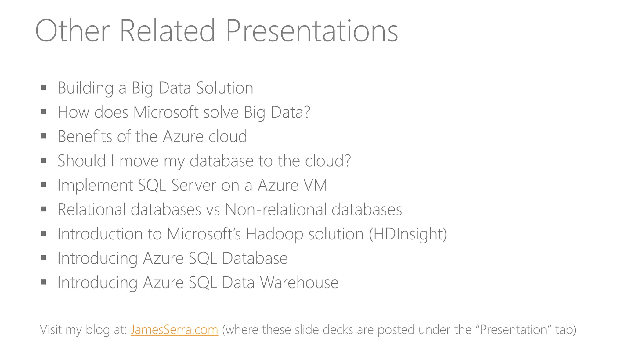 Other Related Presentations
 Building a Big Data Solution
 Choosing technologies for a big data solution in the cloud
 How does Microsoft solve Big Data?
 Benefits of the Azure cloud
 Should I move my database to the cloud?
 Implement SQL Server on a Azure VM
 Relational databases vs Non-relational databases
 Introduction to Microsoft’s Hadoop solution (HDInsight)
 Introducing Azure SQL Database
 Introducing Azure SQL Data Warehouse
Visit my blog at: JamesSerra.com (where these slide decks are posted under the “Presentation” tab)
 
