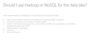 Should I use Hadoop or NoSQL for the data lake?
Most implementations use Hadoop as the data lake because of these benefits:
• Open-source software ecosystem that allows for massively parallel computing
• No inherent structure (no conversion to JSON needed)
• Good for batch processing, large files, volume writes, parallel scans, sequential access (NoSQL
designed for large-scale OLTP)
• Large ecosystem of products
• Low cost
• Con: performance
 