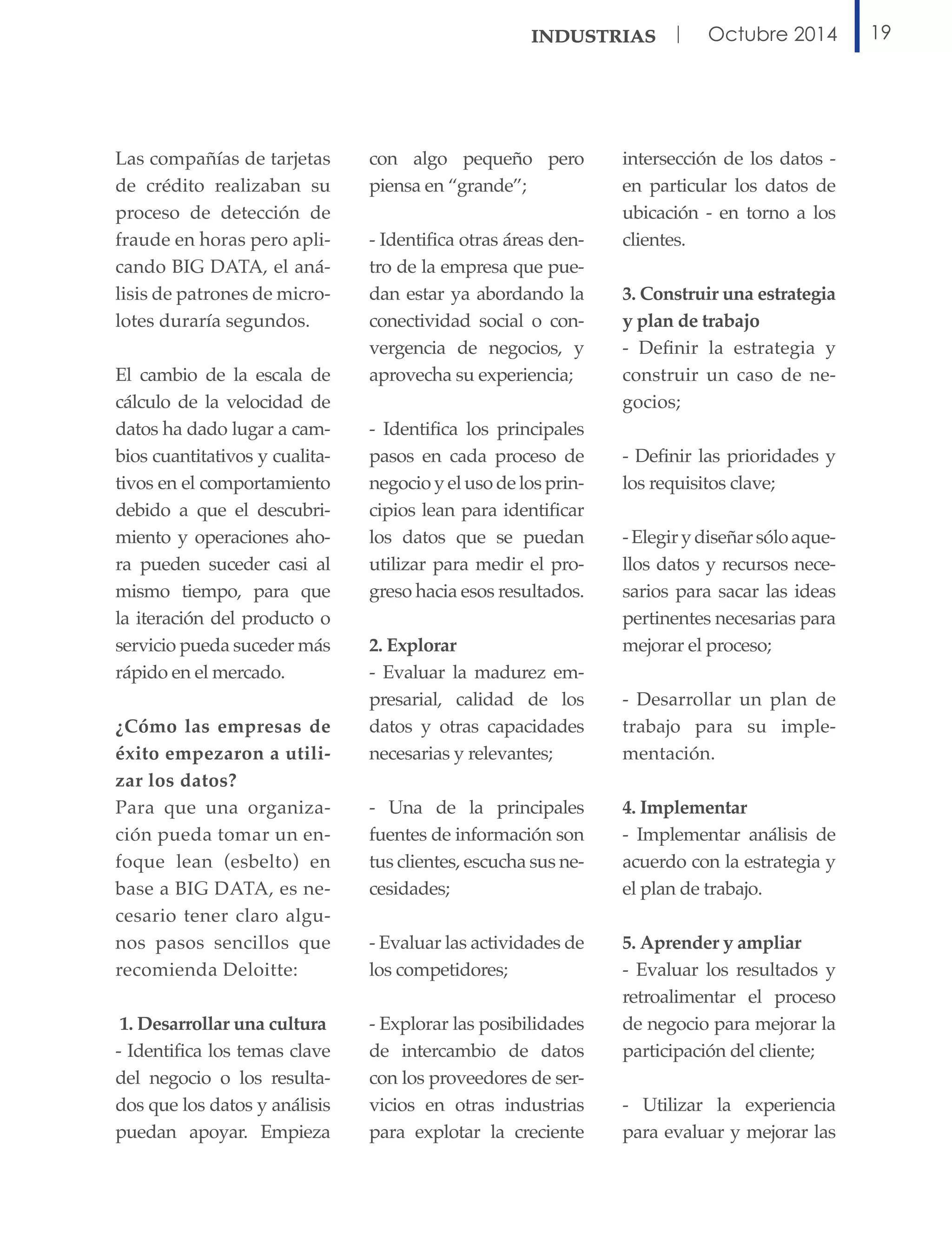 Octubre 2014 19 
Las compañías de tarjetas 
de crédito realizaban su 
proceso de detección de 
fraude en horas pero apli-cando 
BIG DATA, el aná-lisis 
de patrones de micro-lotes 
duraría segundos. 
El cambio de la escala de 
cálculo de la velocidad de 
datos ha dado lugar a cam-bios 
cuantitativos y cualita-tivos 
en el comportamiento 
debido a que el descubri-miento 
y operaciones aho-ra 
pueden suceder casi al 
mismo tiempo, para que 
la iteración del producto o 
servicio pueda suceder más 
rápido en el mercado. 
¿Cómo las empresas de 
éxito empezaron a utili-zar 
los datos? 
Para que una organiza-ción 
pueda tomar un en-foque 
lean (esbelto) en 
base a BIG DATA, es ne-cesario 
tener claro algu-nos 
pasos sencillos que 
recomienda Deloitte: 
1. Desarrollar una cultura 
- Identiica los temas clave 
del negocio o los resulta-dos 
que los datos y análisis 
puedan apoyar. Empieza 
con algo pequeño pero 
piensa en “grande”; 
- Identiica otras áreas den-tro 
de la empresa que pue-dan 
estar ya abordando la 
conectividad social o con-vergencia 
de negocios, y 
aprovecha su experiencia; 
- Identiica los principales 
pasos en cada proceso de 
negocio y el uso de los prin-cipios 
lean para identiicar 
los datos que se puedan 
utilizar para medir el pro-greso 
hacia esos resultados. 
2. Explorar 
- Evaluar la madurez em-presarial, 
calidad de los 
datos y otras capacidades 
necesarias y relevantes; 
- Una de la principales 
fuentes de información son 
tus clientes, escucha sus ne-cesidades; 
- Evaluar las actividades de 
los competidores; 
- Explorar las posibilidades 
de intercambio de datos 
con los proveedores de ser-vicios 
en otras industrias 
para explotar la creciente 
intersección de los datos - 
en particular los datos de 
ubicación - en torno a los 
clientes. 
3. Construir una estrategia 
y plan de trabajo 
- Deinir la estrategia y 
construir un caso de ne-gocios; 
- Deinir las prioridades y 
los requisitos clave; 
- Elegir y diseñar sólo aque-llos 
datos y recursos nece-sarios 
para sacar las ideas 
pertinentes necesarias para 
mejorar el proceso; 
- Desarrollar un plan de 
trabajo para su imple-mentación. 
4. Implementar 
- Implementar análisis de 
acuerdo con la estrategia y 
el plan de trabajo. 
5. Aprender y ampliar 
- Evaluar los resultados y 
retroalimentar el proceso 
de negocio para mejorar la 
participación del cliente; 
- Utilizar la experiencia 
para evaluar y mejorar las 
 