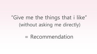 “Give me the things that i like”
(without asking me directly)
= Recommendation
 
