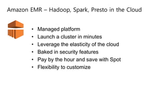 Amazon EMR – Hadoop, Spark, Presto in the Cloud
• Managed platform
• Launch a cluster in minutes
• Leverage the elasticity of the cloud
• Baked in security features
• Pay by the hour and save with Spot
• Flexibility to customize
 
