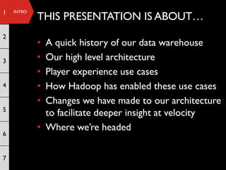 1   INTRO
            THIS PRESENTATION IS ABOUT…
2
            • A quick history of our data warehouse
3           • Our high level architecture
            • Player experience use cases
4           • How Hadoop has enabled these use cases
            • Changes we have made to our architecture
5
              to facilitate deeper insight at velocity
            • Where we’re headed
6


7
 