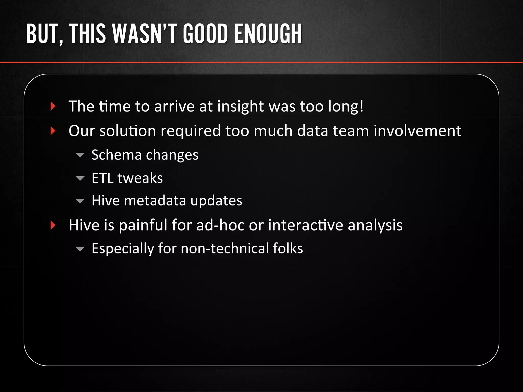 BUT, THIS WASN’T GOOD ENOUGH
‣  The	
  @me	
  to	
  arrive	
  at	
  insight	
  was	
  too	
  long!	
  
‣  Our	
  solu@on	
  required	
  too	
  much	
  data	
  team	
  involvement	
  
▾  Schema	
  changes	
  
▾  ETL	
  tweaks	
  
▾  Hive	
  metadata	
  updates	
  
‣  Hive	
  is	
  painful	
  for	
  ad-­‐hoc	
  or	
  interac@ve	
  analysis	
  
▾  Especially	
  for	
  non-­‐technical	
  folks	
  
 