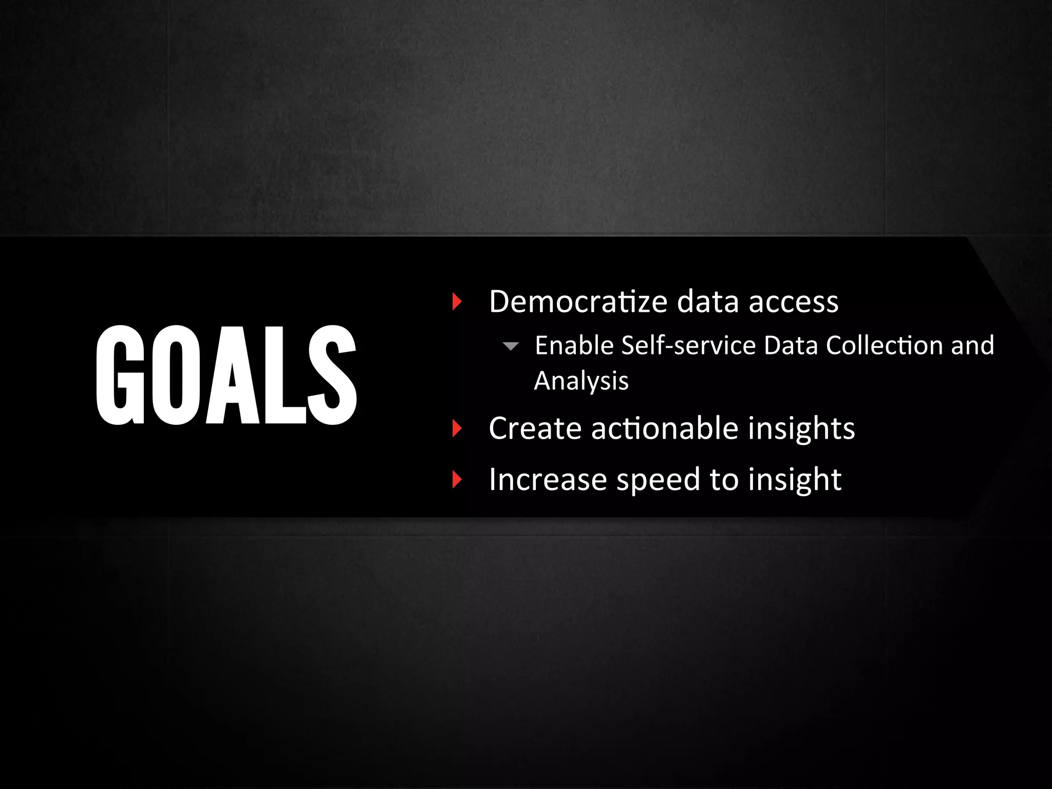 GOALS
‣  Democra@ze	
  data	
  access	
  
▾  Enable	
  Self-­‐service	
  Data	
  Collec@on	
  and	
  
Analysis	
  
‣  Create	
  ac@onable	
  insights	
  
‣  Increase	
  speed	
  to	
  insight	
  
 
