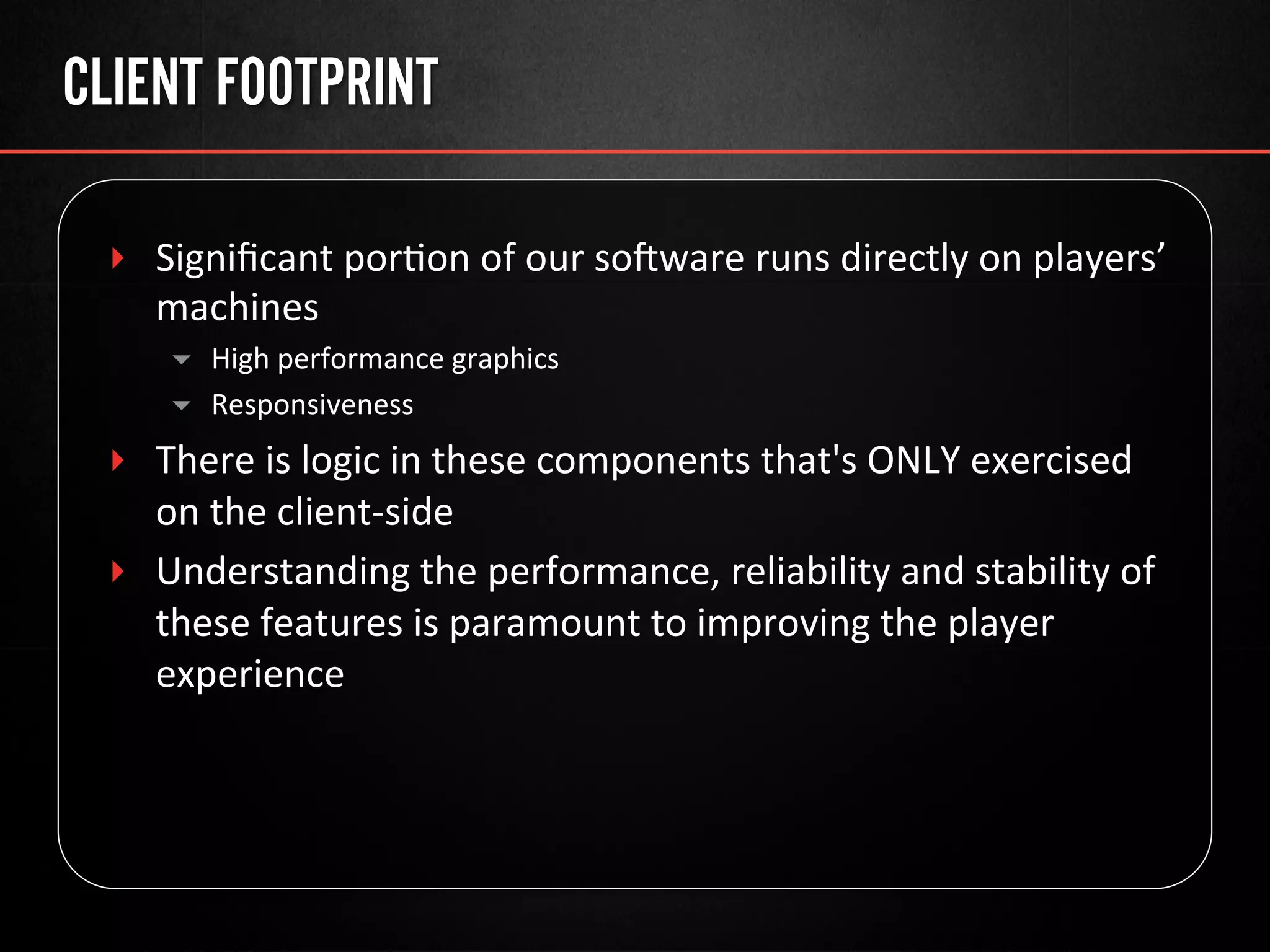 CLIENT FOOTPRINT
‣  Signiﬁcant	
  por@on	
  of	
  our	
  soware	
  runs	
  directly	
  on	
  players’	
  
machines	
  
▾  High	
  performance	
  graphics	
  
▾  Responsiveness	
  
‣  There	
  is	
  logic	
  in	
  these	
  components	
  that's	
  ONLY	
  exercised	
  
on	
  the	
  client-­‐side	
  
‣  Understanding	
  the	
  performance,	
  reliability	
  and	
  stability	
  of	
  
these	
  features	
  is	
  paramount	
  to	
  improving	
  the	
  player	
  
experience	
  
 